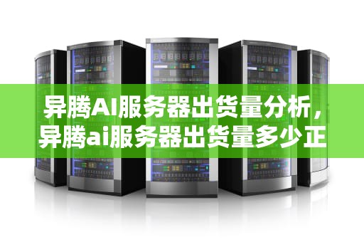异腾AI服务器出货量分析，异腾ai服务器出货量多少正常