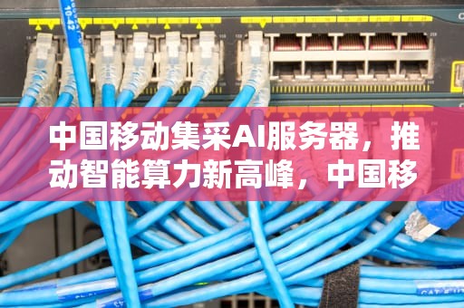 中国移动集采AI服务器，推动智能算力新高峰，中国移动集采ai服务器是什么