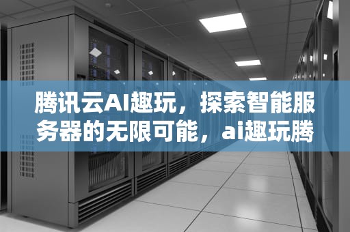 腾讯云AI趣玩，探索智能服务器的无限可能，ai趣玩腾讯服务器怎么样啊