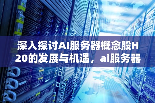 深入探讨AI服务器概念股H20的发展与机遇，ai服务器龙头股