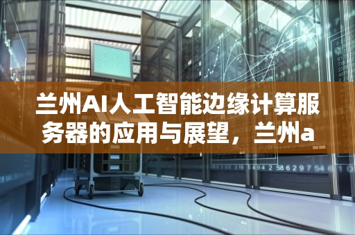 兰州AI人工智能边缘计算服务器的应用与展望，兰州ai人工智能边缘计算服务器