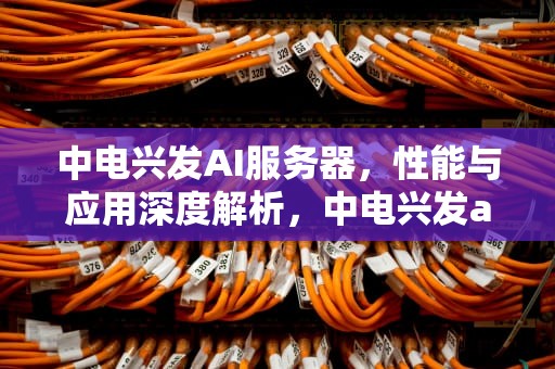 中电兴发AI服务器，性能与应用深度解析，中电兴发ai服务器怎么样啊
