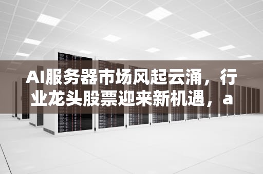 AI服务器市场风起云涌，行业龙头股票迎来新机遇，ai二代服务器龙头股票有哪些