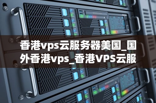 香港vps云服务器美国_国外香港vps_香港VPS云服务器美国：优势、选择与应用