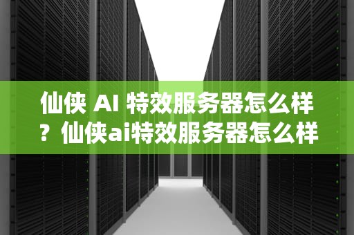 仙侠 AI 特效服务器怎么样？仙侠ai特效服务器怎么样啊