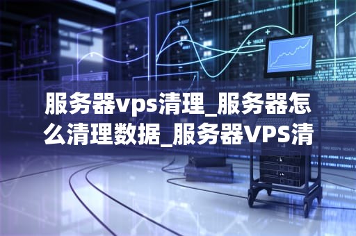 服务器vps清理_服务器怎么清理数据_服务器VPS清理的全面指南