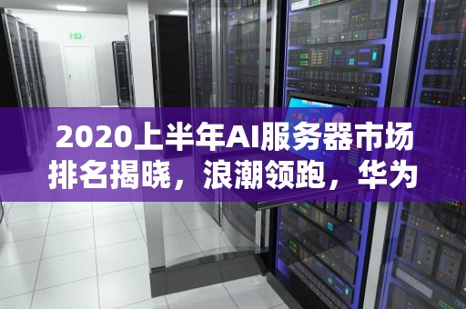 2020上半年AI服务器市场排名揭晓，浪潮领跑，华为紧随其后，服务器idc排名前三