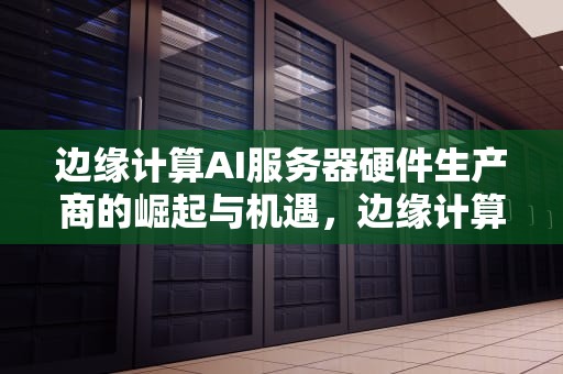 边缘计算AI服务器硬件生产商的崛起与机遇，边缘计算ai服务器硬件生产商有哪些