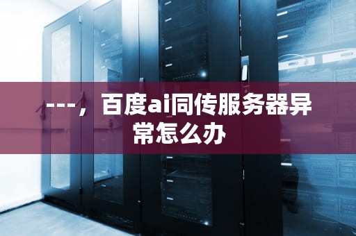 ---，百度ai同传服务器异常怎么办