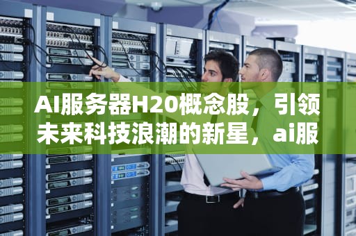 AI服务器H20概念股，引领未来科技浪潮的新星，ai服务器龙头股