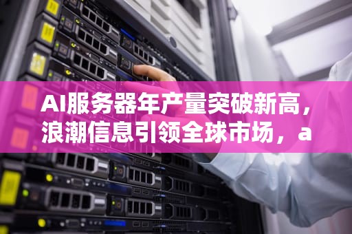 AI服务器年产量突破新高，浪潮信息引领全球市场，ai服务器价格