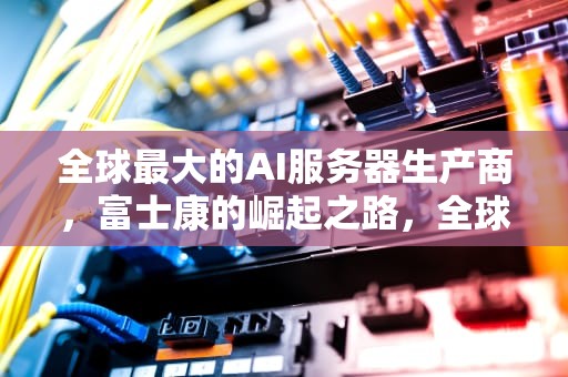 全球最大的AI服务器生产商，富士康的崛起之路，全球最大的ai服务器生产商排名