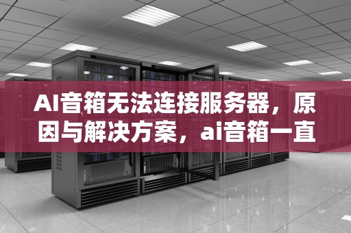AI音箱无法连接服务器，原因与解决方案，ai音箱一直无法连接服务器怎么办