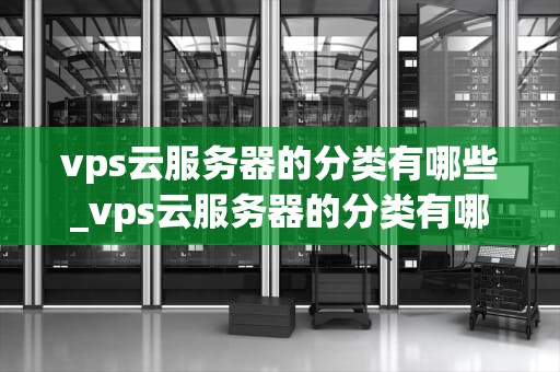 vps云服务器的分类有哪些_vps云服务器的分类有哪些特点_深入理解VPS云服务器的分类及其特性