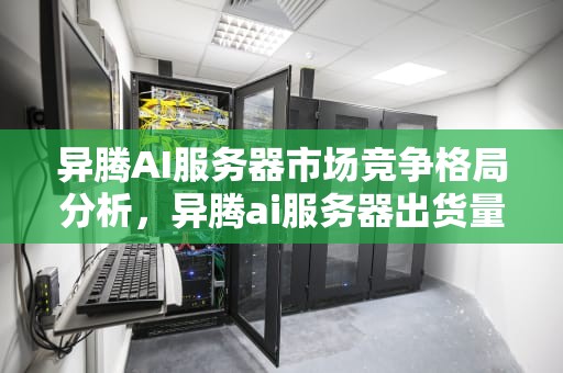 异腾AI服务器市场竞争格局分析，异腾ai服务器出货量排名第几