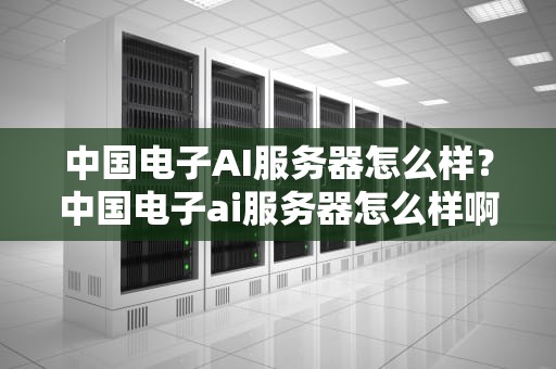 中国电子AI服务器怎么样？中国电子ai服务器怎么样啊