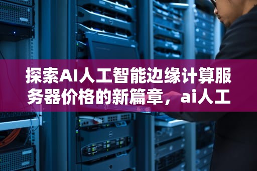 探索AI人工智能边缘计算服务器价格的新篇章，ai人工智能边缘计算服务器价格的软件