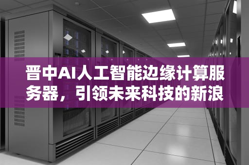 晋中AI人工智能边缘计算服务器，引领未来科技的新浪潮，人工智能 边缘计算