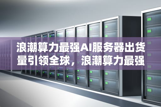 浪潮算力最强AI服务器出货量引领全球，浪潮算力最强ai服务器出货量是多少