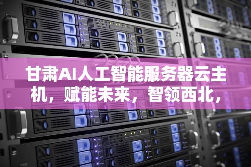 甘肃AI人工智能服务器云主机，赋能未来，智领西北，甘肃ai人工智能服务器云主机是什么