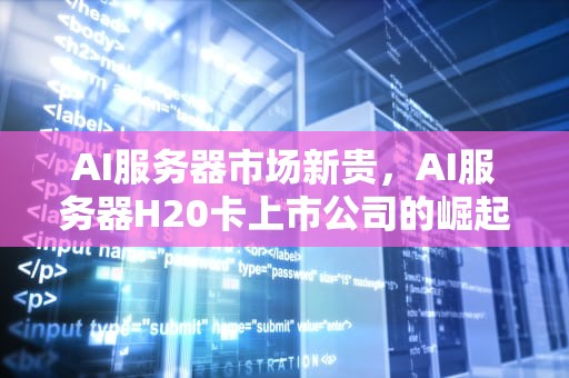 AI服务器市场新贵，AI服务器H20卡上市公司的崛起，ai服务器厂家排名