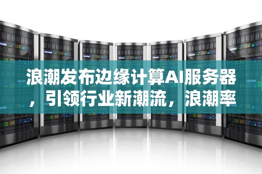 浪潮发布边缘计算AI服务器，引领行业新潮流，浪潮率先发布边缘计算ai服务器吗