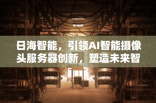 日海智能，引领AI智能摄像头服务器创新，塑造未来智慧监控新生态，日海科技ai智能摄像头服务器连接失败