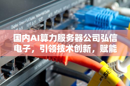 国内AI算力服务器公司弘信电子，引领技术创新，赋能智能未来，国内ai算力服务器公司弘信电子怎么样