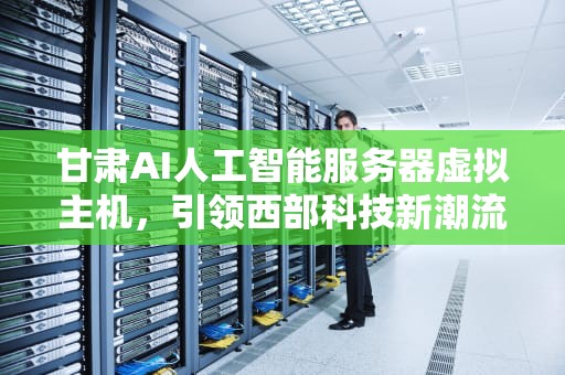 甘肃AI人工智能服务器虚拟主机，引领西部科技新潮流，甘肃ai人工智能服务器虚拟主机有哪些