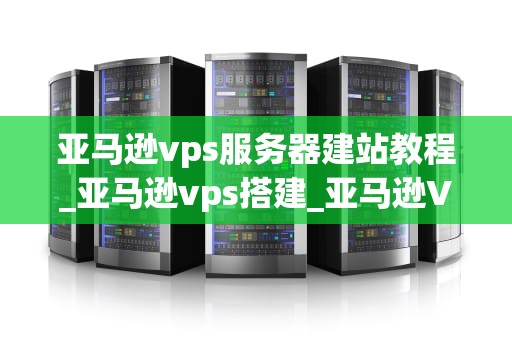 亚马逊vps服务器建站教程_亚马逊vps搭建_亚马逊VPS服务器建站教程