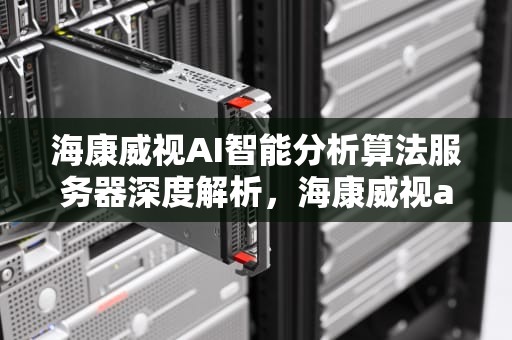 海康威视AI智能分析算法服务器深度解析，海康威视ai平台