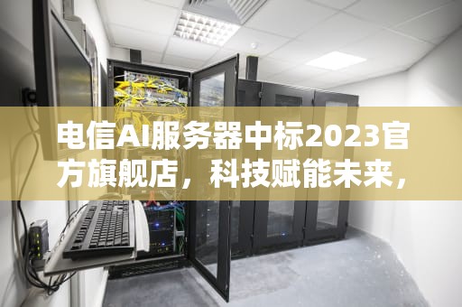 电信AI服务器中标2023官方旗舰店，科技赋能未来，引领智能新时代，中国电信2020服务器采购公告