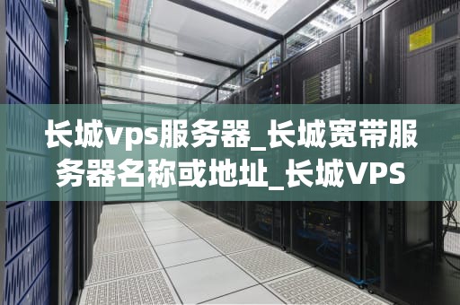 长城vps服务器_长城宽带服务器名称或地址_长城VPS服务器——稳定、高速、安全的互联网基石