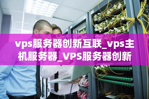 vps服务器创新互联_vps主机服务器_VPS服务器创新互联的探索与实践