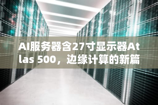 AI服务器含27寸显示器Atlas 500，边缘计算的新篇章，ai服务器价格