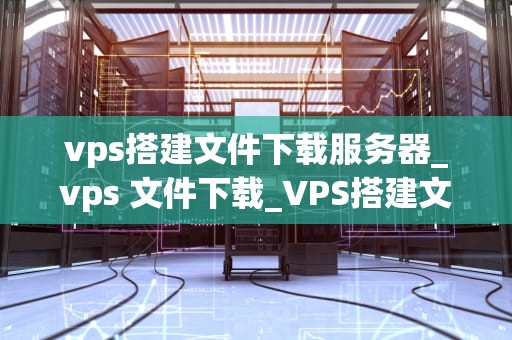 vps搭建文件下载服务器_vps 文件下载_VPS搭建文件下载服务器的步骤和技巧