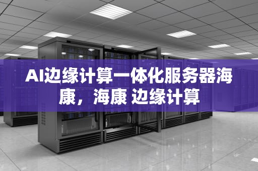 AI边缘计算一体化服务器海康，海康 边缘计算