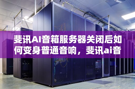 斐讯AI音箱服务器关闭后如何变身普通音响，斐讯ai音箱服务器关闭怎么变普通音响了