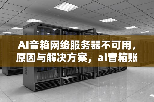 AI音箱网络服务器不可用，原因与解决方案，ai音箱账号网络服务器不可用怎么办