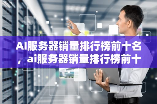 AI服务器销量排行榜前十名，ai服务器销量排行榜前十名品牌