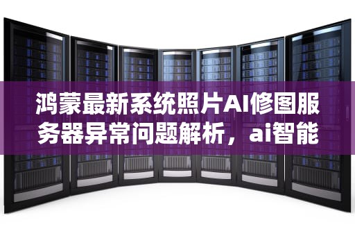 鸿蒙最新系统照片AI修图服务器异常问题解析，ai智能照片修复系统
