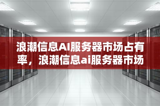 浪潮信息AI服务器市场占有率，浪潮信息ai服务器市场占有率怎么样