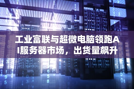 工业富联与超微电脑领跑AI服务器市场，出货量飙升，未来可期，工业富联与超微电脑ai服务器出货哪个好