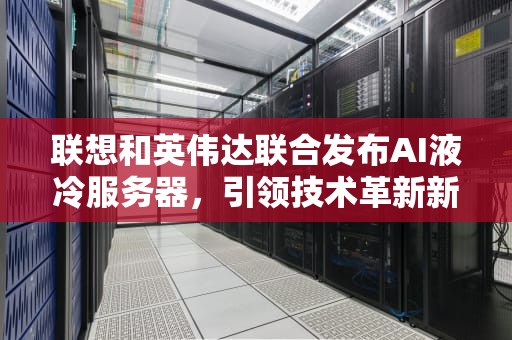 联想和英伟达联合发布AI液冷服务器，引领技术革新新纪元，联想英伟达显卡