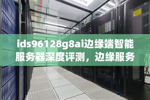 ids96128g8ai边缘端智能服务器深度评测，边缘服务器作用