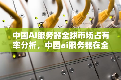 中国AI服务器全球市场占有率分析，中国ai服务器在全球市场占有率多少