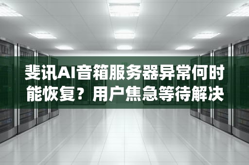 斐讯AI音箱服务器异常何时能恢复？用户焦急等待解决方案，斐讯音箱app服务器异常