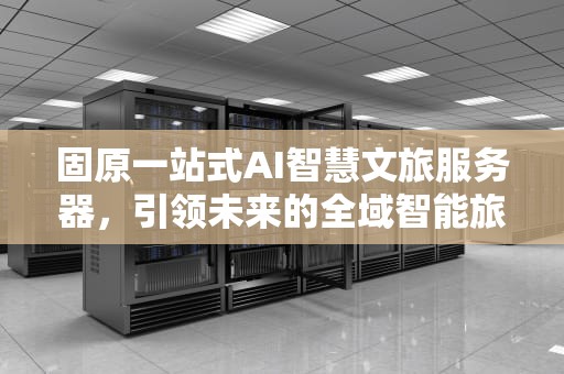 固原一站式AI智慧文旅服务器，引领未来的全域智能旅游新体验，固原文化