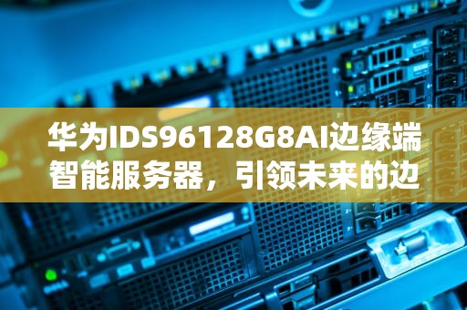 华为IDS96128G8AI边缘端智能服务器，引领未来的边缘计算新纪元，华为边缘计算服务器