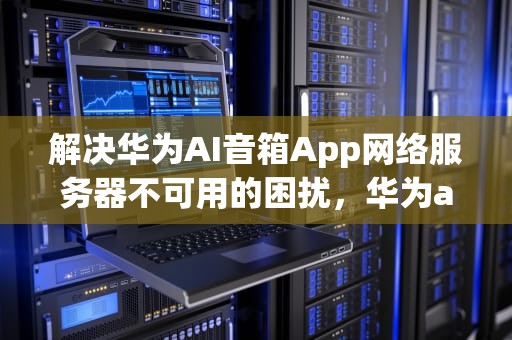 解决华为AI音箱App网络服务器不可用的困扰，华为ai音箱app网络服务器不可用怎么办
